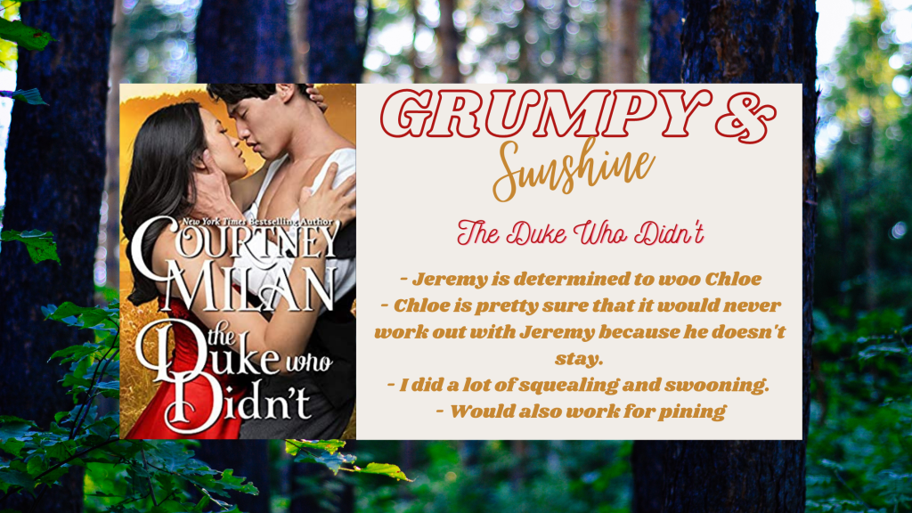 Background image is a forrest. Centered is the cover image and a text box. Cover image is of The Duke Who Didn't by Courtney Milan, which has an Asian woman in a red dress in a clinch pose with an Asian man. They look like they are about to kiss and his hand is cupping like the nape of her neck. The text box reads Grumpy & Sunshine, The Duke Who Didn't.
- Jeremy is determined to woo Chloe
- Chloe is pretty sure it would never work out with Jeremy because he doesn't stay
- I did a lot of squealing and swooning
- would also work for pining