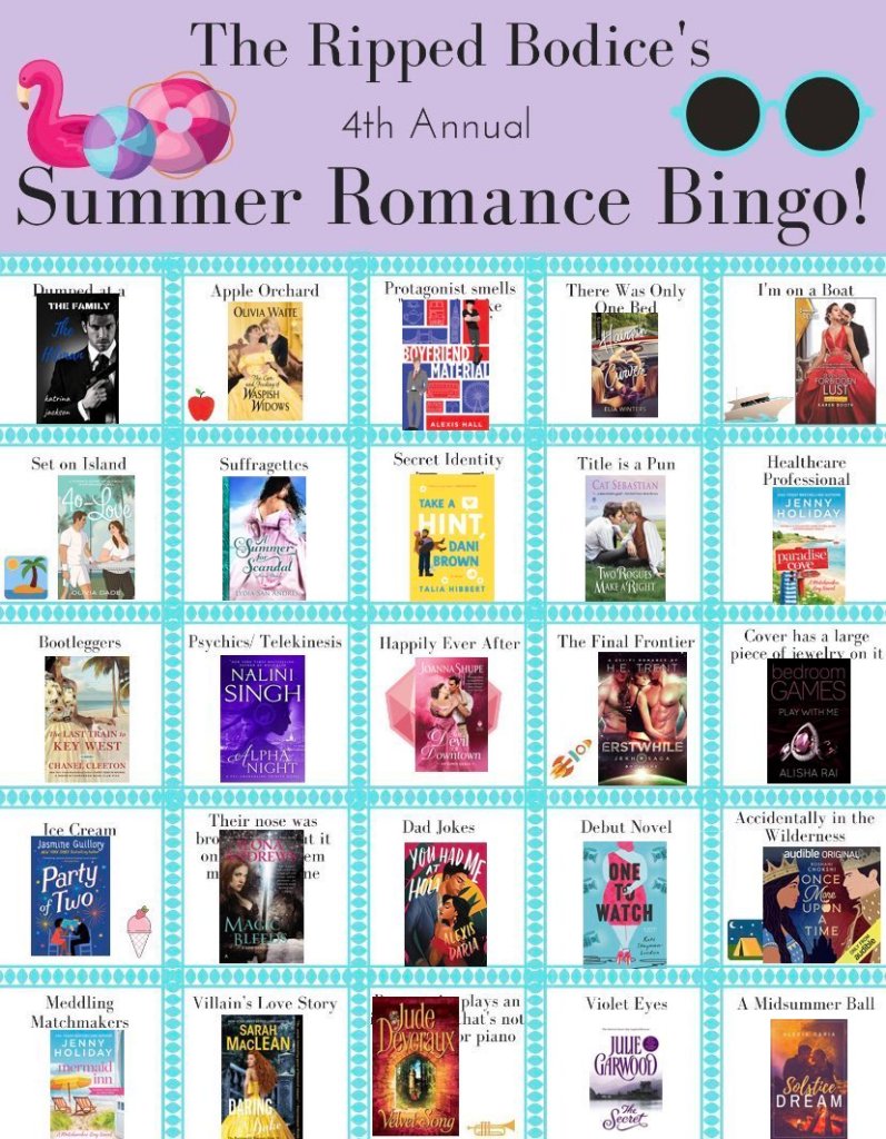 The Ripped Bodice's 4th Annual Summer Romance Bingo! 
Row One: Dumped at a Wedding (The Hitman by Katrina Jackson), Apple Orchard (The Care and Feeding of Waspish Widows by Olivia Waite), Protagonist Smells Uniquely Like Themselves (Boyfriend Material by Alexis Hall), There was only one bed (Hairpin Curves by Elia Winters), and I'm on a Boat (Forbidden Lust by Karen Booth) 
Row Two: Set on an Island (40-Love by Olivia Dade), Suffragettes (A Summer for Scandal by Lydia San Andres), Secret Identity (Take a Hint, Dani Brown by Talia Hibbert), Title is a Pun (Two Rouges Make a Right), and Healthcare Professional (Paradise Cove by Jenny Holiday)
Row Three: Bootleggers (The Last Train to Key West by Chanel Cleeton), Psychics/Telekenetics (Alpha Night by Nalini Singh, Happily Ever After (The Devil of Downtown by Joanna Shupe), The Final Frontier (Erstwhile by H.E. Trent), and Cover has a large piece of jewelry on it (Play with Me by Alisha Rai) 
Row Four: Ice Cream (Party of Two by Jasmine Guillory), Their nose was broken but it only made them more attractive (Magic Bleeds by Ilona Andrews), Dad Jokes (You Had Me at Hola by Alexis Daria), Debut Novel (One to Watch by Kate Stayman-London), and Accidentally in the Wilderness (Once More Upon a Time)
Row Five: Meddling Matchmakers (Mermaid Inn by Jenny Holiday), Villain's Love Story (Daring and the Duke by Sarah MacLean), Protagonist plays an instrument that's not guitar or piano (Velvet Song by Jude Deveraux), Violet Eyes (The Secret by Julie Garwood), and A Midsummer Ball (Solstice Dream by Alexis Daria)