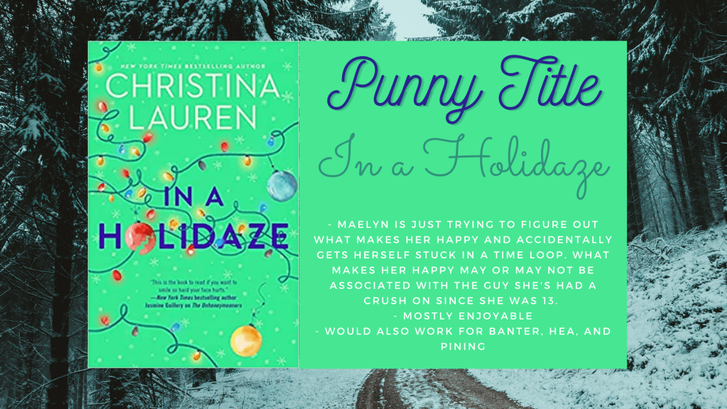 background is a road through a forrest that is covered in snow
Centered is the cover of In a Holidaze by Christina Lauren which has Christmas lights with a few ornaments hanging off them
Text box beside the cover says Punny Title, In a Holidaze and the following bullet points
- Maelyn is just trying to figure out what makes her happy and accidentally gets herself stuck in a time loop. What makes her happy may or may not be associated with the guy she's had a crush on since she was 13. 
- Mostly enjoyable
- would also work for banter, HEA, and pining