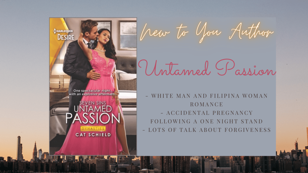 Background image is of NYC's skyline, but it's mostly the sky. 
In the foreground is the cover image of Untamed Passion by Cat Schield, which has the Harlequin Desire banner in gold on the top right and then has a couple in an awkward looking cinch pose in front of a fancy looking bed. The woman is hopefully Filipina like the female protagonist and is wearing a pink dress, while leaning back against a white man in a suit. 
Text box beside the image reads New to You Author, Untamed Passion and has the following bullet points: 
- white man and Filipina woman romance
- accidental pregnancy following a one night stand
- lots of talk about forgiveness