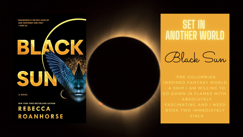 On the left is the cover of Black Sun by Rebecca Roanhorse. In the center is an eclipse where the moon hides the sun and there's just a little light around the edges. And then a text box is on the left and says Set in Another World, Black Sun, and the following bullet points: 
- Pre-Columbian inspired fantasy world
- a ship I'm willing to go down in flames with 
- absolutely fascinating and I need book two immediately
- Xiala