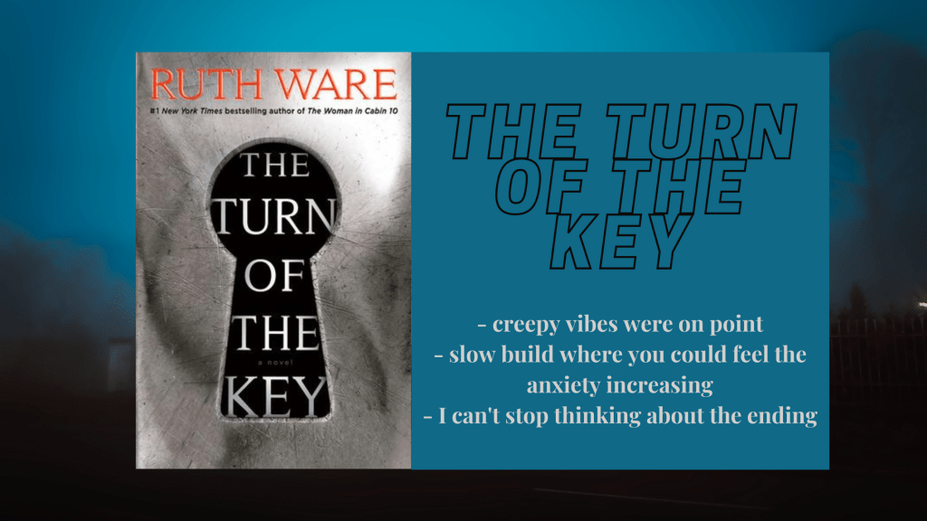 Background is like a nighttime foggy and creepy vibe
Foreground has the cover of Ruth Ware's The Turn of the Key, which is just a key hole with the title inside on a black background and the door presumably is gray
Beside the cover is a text box that has the title The Turn of the Key and the following bullet points:
- creepy vibes were on point
- slow build where you could feel the anxiety increasing
- I can't stop thinking about the ending.