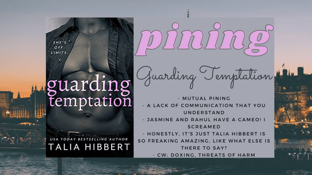 Background is London
Foreground has the cover of Guarding Temptation by Talia Hibbert
Text box says Pining and has the title Guarding Temptation below that with the following bullet points: 
- mutual pining
- a lack of communication that you understand
- Jasmine and Rahul have a cameo! I screamed.
- Honestly, it's just Talia Hibbert is so freaking amazing. Like, what else is there to say? 
- CW: doxing, threats of harm
