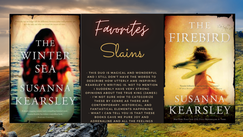 Background image is of Scotland, foreground has the cover of The Winter Sea by Susanna Kearsley, which is the back of a woman with dark red hair that's unbound facing the water, a text box beside it that reads Favorites and then Slains, and then has the following bullet points: 
- this duo is magical and wonderful and I still don't have the words to describe how utterly awe inspiring Kearsley's writing is. Not to mention I suddenly have very strong opinoins about the true king (James)
- I'm not sure how to categorize these by genre as there are contemporary, historical, and fantastical elements happening. 
- what I can tell you is that these books gave me pure joy and adrenaline and all the feelings
Beside the text box is the cover of The Firebird by Susanna Kearsley, which is of a faceless woman in a dress in motion. She appears to be spinning. 